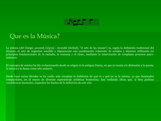 Que es la Música? La música (del Griego: μουσική [τέχνη] - mousikē [téchnē], "el arte de las musas") es, según la definición tradicional del término, el arte de organizar sensible y lógicamente una combinación coherente de sonidos y silencios utilizando los principios fundamentales de la melodía, la armonía y el ritmo, mediante la intervención de complejos procesos psico-anímicos. El concepto de música ha ido evolucionando desde su origen en la antigua Grecia, en que se reunía sin distinción a la poesía, la música y la danza como arte unitario. Desde hace varias décadas se ha vuelto más compleja la definición de qué es y qué no es la música, ya que destacados compositores, en el marco de diversas experiencias artísticas fronterizas, han realizado obras que, si bien podrían considerarse musicales, expanden los límites de la definición de este arte. 