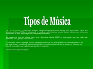 Los  Tipos de   música  y su emoción o respuesta correspondiente puede variar según la edad, etnia, cultura y sexo. Por ejemplo, en Estados Unidos la música rock la escuchan preferentemente varones blancos, mientras que los varones adolescentes de color tienden a preferir a los grupos de rap o soul.  Hay numeroros tipos de música, entre otros: alternativa, clásica, folflórica, heavy-metal, jazz, rap, rock, pop, electrónica, salsa, grunge, house, techno...  Es interesante conocer que desde 1985 las compañias de discos se han adherido a indicar mediante tarjetas en las que se previenen a los padres de los contenidos de los textos, discos, cintas, cd,..que se consideren violentos, con letras de contenido sexual explicito o que pueden ser ofensivas. A continuación algunos ejemplos: Tipos de Música 