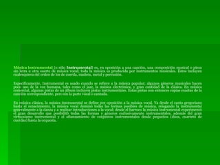 Música instrumental  (o sólo  Instrumental ) es, en oposición a una canción, una composición musical o pieza sin letra u otra suerte de música vocal; toda la música es producida por instrumentos musicales. Éstos incluyen cualesquiera del orden de los de cuerda, madera, metal y percusión. Específicamente, Instrumental es usado cuando se refiere a la música popular; algunos géneros musicales hacen poco uso de la voz humana, tales como el jazz, la música electrónica, y gran cantidad de la clásica. En música comercial, algunas pistas de un álbum incluyen pistas instrumentales. Estas pistas son entonces copias exactas de la canción correspondiente, pero sin la parte vocal o cantada. En música clásica, la música instrumental se define por oposición a la música vocal. Ya desde el canto gregoriano hasta el renacimiento, la música vocal dominó todas las formas posibles de música, relegando la instrumental generalmente a la danza y a realizar introducciones a la vocal; desde el barroco la música instrumental experimentó el gran desarrollo que posibilitó todas las formas y géneros exclusivamente instrumentales, además del gran virtuosismo instrumental y el afianzamiento de conjuntos instrumentales desde pequeños (dúos, cuarteto de cuerdas) hasta la orquesta. 