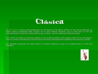 La  música Clásica  comienza aproximadamente en 1750 (muerte de J.S. Bach) y termina en 1820 aproximadamente. La música Clásica propiamente dicha coincide con la época llamada clasicismo, que en otras artes se trato del redescubrimiento y copia de los clásicos del arte greco romano , que era considerado tradicional e ideal.  En la música no existió un clasicismo original, ya que no habia quedado escrita ninguna música de la época griega o romana. La música del clasicismo evoluciona hacia una música extremadamente equilibrada entre armonía y melodía.  Sus principales exponentes son Hydn, Mozart y el primer Beethoven, ya que en su segunda época se volvió más romántico. Clásica 