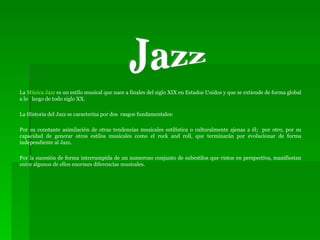 La  Música Jazz  es un estilo musical que nace a finales del siglo XIX en Estados Unidos y que se extiende de forma global a lo  largo de todo siglo XX. La Historia del Jazz se caracteriza por dos  rasgos fundamentales: Por su constante asimilación de otras tendencias musicales estilística o culturalmente ajenas a él;  por otro, por su capacidad de generar otros estilos musicales como el rock and roll, que terminarán por evolucionar de forma independiente al Jazz. Por la sucesión de forma interrumpida de un numeroso conjunto de subestilos que vistos en perspectiva, manifiestan entre algunos de ellos enormes diferencias musicales. Jazz 