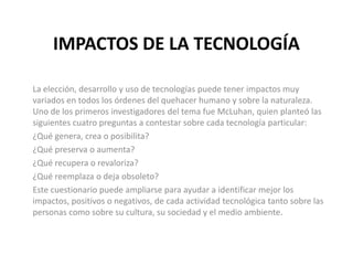 IMPACTOS DE LA TECNOLOGÍA
La elección, desarrollo y uso de tecnologías puede tener impactos muy
variados en todos los órdenes del quehacer humano y sobre la naturaleza.
Uno de los primeros investigadores del tema fue McLuhan, quien planteó las
siguientes cuatro preguntas a contestar sobre cada tecnología particular:
¿Qué genera, crea o posibilita?
¿Qué preserva o aumenta?
¿Qué recupera o revaloriza?
¿Qué reemplaza o deja obsoleto?
Este cuestionario puede ampliarse para ayudar a identificar mejor los
impactos, positivos o negativos, de cada actividad tecnológica tanto sobre las
personas como sobre su cultura, su sociedad y el medio ambiente.
 