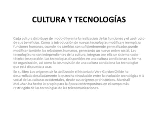 CULTURA Y TECNOLOGÍAS
Cada cultura distribuye de modo diferente la realización de las funciones y el usufructo
de sus beneficios. Como la introducción de nuevas tecnologías modifica y reemplaza
funciones humanas, cuando los cambios son suficientemente generalizados puede
modificar también las relaciones humanas, generando un nuevo orden social. Las
tecnologías no son independientes de la cultura, integran con ella un sistema socio-
técnico inseparable. Las tecnologías disponibles en una cultura condicionan su forma
de organización, así como la cosmovisión de una cultura condiciona las tecnologías
que está dispuesta a usar.
En su libro Los orígenes de la civilización el historiado Vere Gordon Childe ha
desarrollado detalladamente la estrecha vinculación entre la evolución tecnológica y la
social de las culturas occidentales, desde sus orígenes prehistóricos. Marshall
McLuhan ha hecho lo propio para la época contemporánea en el campo más
restringido de las tecnologías de las telecomunicaciones.
 