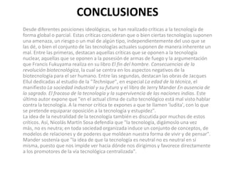 CONCLUSIONES
Desde diferentes posiciones ideológicas, se han realizado críticas a la tecnología de
forma global o parcial. Estas críticas consideran que o bien ciertas tecnologías suponen
una amenaza, un riesgo o un mal de algún tipo, independientemente del uso que se
las dé, o bien el conjunto de las tecnologías actuales suponen de manera inherente un
mal. Entre las primeras, destacan aquellas críticas que se oponen a la tecnología
nuclear, aquellas que se oponen a la posesión de armas de fuego y la argumentación
que Francis Fukuyama realiza en su libro El fin del hombre. Consecuencias de la
revolución biotecnológica, la cual se centra en los aspectos negativos de la
biotecnología para el ser humano. Entre las segundas, destacan las obras de Jacques
Ellul dedicadas al estudio de la "Technique", en especial La edad de la técnica, el
manifiesto La sociedad industrial y su futuro y el libro de Jerry Mander En ausencia de
lo sagrado. El fracaso de la tecnología y la supervivencia de las naciones indias. Este
último autor expone que "en el actual clima de culto tecnológico está mal visto hablar
contra la tecnología. A la menor crítica te expones a que te llamen 'ludita', con lo que
se pretende equiparar oposición a la tecnología y estupidez".
La idea de la neutralidad de la tecnología también es discutida por muchos de estos
críticos. Así, Nicolás Martín Sosa defendía que "la tecnología, digámoslo una vez
más, no es neutra; en toda sociedad organizada induce un conjunto de conceptos, de
modelos de relaciones y de poderes que moldean nuestra forma de vivir y de pensar".
Mander sostenía que "la idea de que la tecnología es neutral no es neutral en sí
misma, puesto que nos impide ver hacia dónde nos dirigimos y favorece directamente
a los promotores de la vía tecnológica centralizada".
 