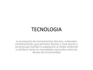 TECNOLOGIA
es el conjunto de conocimientos técnicos, ordenados
científicamente, que permiten diseñar y crear bienes y
servicios que facilitan la adaptación al medio ambiente
y satisfacer tanto las necesidades esenciales como los
deseos de la humanidad
 