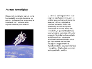 Avances Tecnológicos
El desarrollo tecnológico logrado por la
humanidad le permitió abandonar por
primera vez la superficie terrestre en la
década de 1960, iniciando así la
exploración del espacio exterior.
La actividad tecnológica influye en el
progreso social y económico, pero su
carácter abrumadoramente comercial
hace que esté más orientada a
satisfacer los deseos de los más
prósperos (consumismo) que las
necesidades esenciales de los más
necesitados, lo que tiende además a
hacer un uso no sostenible del medio
ambiente. Sin embargo, la tecnología
también puede ser usada para
proteger el medio ambiente y evitar
que las crecientes necesidades
provoquen un agotamiento o
degradación de los recursos materiales
y energéticos del planeta o aumenten
las desigualdades sociales.
 