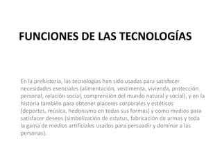 FUNCIONES DE LAS TECNOLOGÍAS
En la prehistoria, las tecnologías han sido usadas para satisfacer
necesidades esenciales (alimentación, vestimenta, vivienda, protección
personal, relación social, comprensión del mundo natural y social), y en la
historia también para obtener placeres corporales y estéticos
(deportes, música, hedonismo en todas sus formas) y como medios para
satisfacer deseos (simbolización de estatus, fabricación de armas y toda
la gama de medios artificiales usados para persuadir y dominar a las
personas).
 