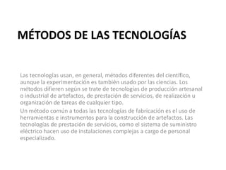 MÉTODOS DE LAS TECNOLOGÍAS
Las tecnologías usan, en general, métodos diferentes del científico,
aunque la experimentación es también usado por las ciencias. Los
métodos difieren según se trate de tecnologías de producción artesanal
o industrial de artefactos, de prestación de servicios, de realización u
organización de tareas de cualquier tipo.
Un método común a todas las tecnologías de fabricación es el uso de
herramientas e instrumentos para la construcción de artefactos. Las
tecnologías de prestación de servicios, como el sistema de suministro
eléctrico hacen uso de instalaciones complejas a cargo de personal
especializado.
 