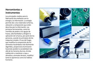 Herramientas e
instrumentos
Los principales medios para la
fabricación de artefactos son la
energía y la información. La energía
permite dar a los materiales la forma,
ubicación y composición que están
descritas por la información. Las
primeras herramientas, como los
martillos de piedra y las agujas de
hueso, sólo facilitaban y dirigían la
aplicación de la fuerza, por parte de las
personas, usando los principios de las
máquinas simples. El uso del fuego,
que modifica la composición de los
alimentos haciéndolos más fácilmente
digeribles, proporciona iluminación
haciendo posible la sociabilidad más
allá de los horarios diurnos, brinda
calefacción y mantiene a raya a
alimañas y animales feroces, modificó
tanto la apariencia como los hábitos
humanos.
 