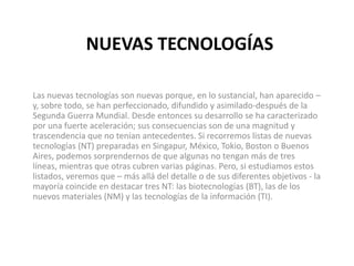 NUEVAS TECNOLOGÍAS
Las nuevas tecnologías son nuevas porque, en lo sustancial, han aparecido –
y, sobre todo, se han perfeccionado, difundido y asimilado-después de la
Segunda Guerra Mundial. Desde entonces su desarrollo se ha caracterizado
por una fuerte aceleración; sus consecuencias son de una magnitud y
trascendencia que no tenían antecedentes. Si recorremos listas de nuevas
tecnologías (NT) preparadas en Singapur, México, Tokio, Boston o Buenos
Aires, podemos sorprendernos de que algunas no tengan más de tres
líneas, mientras que otras cubren varias páginas. Pero, si estudiamos estos
listados, veremos que – más allá del detalle o de sus diferentes objetivos - la
mayoría coincide en destacar tres NT: las biotecnologías (BT), las de los
nuevos materiales (NM) y las tecnologías de la información (TI).
 