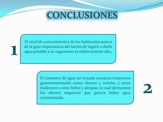CONCLUSIONESEl nivel de conocimientos de los habitantes acerca de la gran importancia del hecho de ingerir o darle agua potable a su organismo es relativamente alto, 1El consumo de agua no tratada ocasiona trastornos gastrointestinales como diarrea y vomito, y otros malestares como fiebre y alergias; lo cual demuestra los efectos negativos que genera beber agua contaminada.2