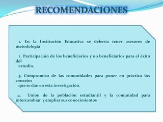 RECOMENDACIONES   1. En la Institución Educativa se debería tener asesores de metodología   2. Participación de los beneficiarios y no beneficiarios para el éxito del       estudio.    3. Compromiso de las comunidades para poner en práctica los consejos      que se dan en esta investigación.  4.  Unión de la población estudiantil y la comunidad para intercambiar  y ampliar sus conocimientos
