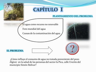 CAPÍTULOIPLANTEAMIENTO DEL PROBLEMAEl agua como recurso no renovableForo mundial del aguaCausas de la contaminación del aguaELPROBLEMA ¿Cómo influye el consumo de agua no tratada proveniente del pozo Algiveren la salud de las personas del sector la Pica, calle Uverito del municipio Simón Bolívar?
