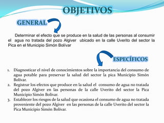 OBJETIVOSGENERAL      Determinar el efecto que se produce en la salud de las personas al consumir el  agua no tratada del pozo Algiver  ubicado en la calle Uverito del sector la Pica en el Municipio Simón BolívarESPECÍFICOSDiagnosticar el nivel de conocimientos sobre la importancia del consumo de agua potable para preservar la salud del sector la pica Municipio Simón Bolívar. Registrar los efectos que produce en la salud el  consumo de agua no tratada del pozo Algiver en las personas de la calle Uverito del sector la Pica Municipio Simón Bolívar.Establecer los riesgos de la salud que ocasiona el consumo de agua no tratada proveniente del pozo Algiver  en las personas de la calle Uverito del sector la Pica Municipio Simón Bolívar.