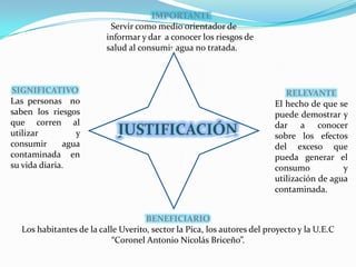 IMPORTANTE   Servir como medio orientador de informar y dar  a conocer los riesgos de salud al consumir agua no tratada.SIGNIFICATIVOLas personas  no saben los riesgos que corren al utilizar y consumir agua contaminada en su vida diaria.RELEVANTEEl hecho de que se puede demostrar y dar a conocer sobre los efectos del exceso que pueda generar el consumo y utilización de agua contaminada.JUSTIFICACIÓNBENEFICIARIOLos habitantes de la calle Uverito, sector la Pica, los autores del proyecto y la U.E.C “Coronel Antonio Nicolás Briceño”.