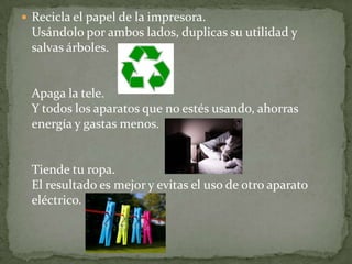  Recicla el papel de la impresora.
  Usándolo por ambos lados, duplicas su utilidad y
  salvas árboles.


  Apaga la tele.
  Y todos los aparatos que no estés usando, ahorras
  energía y gastas menos.


  Tiende tu ropa.
  El resultado es mejor y evitas el uso de otro aparato
  eléctrico.
 