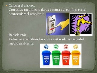  Calcula el ahorro.
 Con estas medidas te darás cuenta del cambio en tu
 economía y el ambiente.




 Recicla más.
 Entre más reutilices las cosas evitas el desgaste del
 medio ambiente.
 