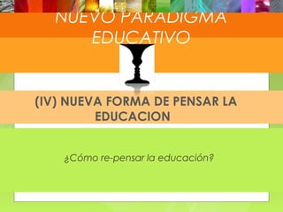 NUEVO PARADIGMA
    NUEVO PARADIGMA
EDUCATIVO
          EDUCATIVO


 (IV) NUEVA FORMA DE PENSAR LA
          EDUCACION


     ¿Cómo re-pensar la educación?
 