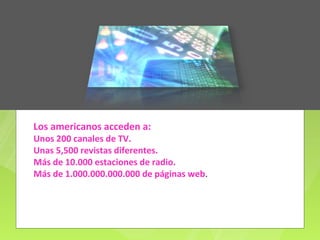 Los americanos acceden a:
Unos 200 canales de TV.
Unas 5,500 revistas diferentes.
Más de 10.000 estaciones de radio.
Más de 1.000.000.000.000 de páginas web.
 