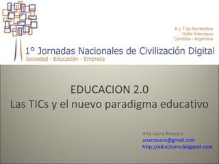 EDUCACION 2.0
Las TICs y el nuevo paradigma educativo

                         Ana Laura Rossaro
                         anarossaro@gmail.com
                         http://educ2cero.blogspot.com
 