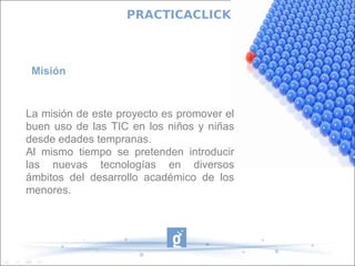 PRACTICACLICK



 Misión


La misión de este proyecto es promover el
buen uso de las TIC en los niños y niñas
desde edades tempranas.
Al mismo tiempo se pretenden introducir
las nuevas tecnologías en diversos
ámbitos del desarrollo académico de los
menores.
 