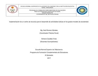 ESCUELA NORMAL SUPERIOR DE VILLAVICENCIO EN CONVENIO CON LA INSTITUCION EDUCATIVA
RURAL VANGUARDIA
PROGRAMA DE FORMACION COMPLEMENTARIA DE EDUCADORES
PRACTICA PEDAGOGICA INVESTIGATIVA RURAL
TERCER SEMESTRE
COORDINADOR: Mg. Saúl Romero Morales
Implementación de un centro de recursos para el desarrollo de actividades lúdicas en los grados iniciales de escolaridad.
Mg. Saúl Romero Morales
(Coordinador Práctica Rural)
Adriana Cazallas Vivas
(Docentes Acompañantes)
Escuela Normal Superior de Villavicencio
Programa de Formación Complementaria de Educadores
III Semestre
2017
 