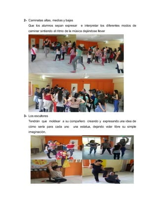 2- Caminatas altas, medias y bajas
Que los alumnos sepan expresar e interpretar los diferentes modos de
caminar sintiendo el ritmo de la música dejándose llevar
3- Los escultores
Tendrán que moldear a su compañero creando y expresando una idea de
cómo sería para cada uno una estatua, dejando volar libre su simple
imaginación.
 