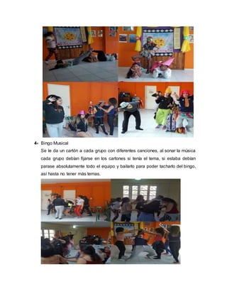 4- Bingo Musical
Se le da un cartón a cada grupo con diferentes canciones, al sonar la música
cada grupo debían fijarse en los cartones si tenía el tema, si estaba debían
parase absolutamente todo el equipo y bailarlo para poder tacharlo del bingo,
así hasta no tener más temas.
 
