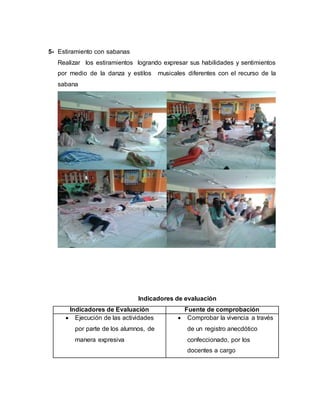 5- Estiramiento con sabanas
Realizar los estiramientos logrando expresar sus habilidades y sentimientos
por medio de la danza y estilos musicales diferentes con el recurso de la
sabana
Indicadores de evaluación
Indicadores de Evaluación Fuente de comprobación
 Ejecución de las actividades
por parte de los alumnos, de
manera expresiva
 Comprobar la vivencia a través
de un registro anecdótico
confeccionado, por los
docentes a cargo
 