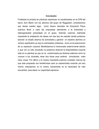 Conclusión
Finalizada la jornada de prácticas expresivas no escolarizadas en el CPB del
barrio San Martin con los alumnos del grupo de Reggaetón, consideramos
que desde nuestro lugar como futuros docentes de Educación Física
pudimos llevar a cabo las propuestas atendiendo a la diversidad y
heterogeneidad presentada en el grupo. Además creemos realmente
importante la ampliación de clases con ese tipo de carácter donde podamos
abordar un amplio abanico de actividades y generar en nuestros alumnos un
cambio significativo ya sea en actividades cotidianas como en la potenciación
de su expresión corporal. Manifestamos lo mencionado anteriormente debido
a que con un solo encuentro no podemos observar la disponibilidad corporal
total en su plenitud ya que se ve condicionada por factores externos como no
conocer a los docentes, tener dos horas para sentirse cómodos/as entre
otras cosas. Por último y no menos importante pudimos constatar indicios de
que esta propuesta son beneficiosas para su expresividad corporal, por eso
mismo redundamos en lo mismo nuevamente en la necesidad de más
encuentros para elevar su capacidad expresiva.
 