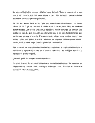 La corporeidad habla con sus múltiples voces diciendo “Esto no es para mí, yo soy
otra cosa”, pero su voz está enmudecida, el ruido de información que se emite la
supera de tal modo que la dejó afónica.
Lo que veo, lo que toco, lo que oigo, saboreo o huelo son las cosas que entran
dentro de mí. Y yo las devuelvo al mundo cuando me expreso. Pero las devuelvo
transformadas. Ver eso es una actitud de recibir, recibir el mundo. Es también una
actitud de dar. Es por mi sentir que el mundo llega a mí, pero también tengo que
sentir que penetro al mundo. En un momento siento para percibir, cuando me
siento, pateo una pelota o danzo. También me expreso cuando quedo inmóvil,
quieto, cuando nada hago, puedo expresarme no haciendo.
Los docentes de educación física tienen el compromiso ecológico de identificar y
recuperar el aprendizaje oculto en la práctica cotidiana , de proteger, defender y
recobrar el idioma corporal.
¿Qué se gana con adoptar ese compromiso?
Se gana libertad. Es imprescindible educar desandando el camino del mutismo, es
imprescindible utilizar esta estrategia ecológica para recobrar la identidad
corporal.” (Alicia Grasso, 2005).
 