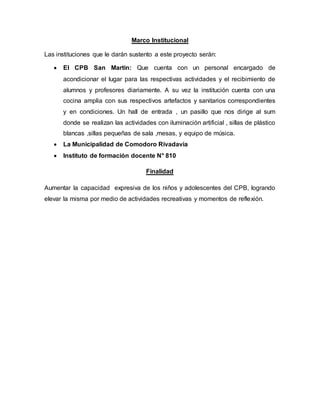 Marco Institucional
Las instituciones que le darán sustento a este proyecto serán:
 El CPB San Martin: Que cuenta con un personal encargado de
acondicionar el lugar para las respectivas actividades y el recibimiento de
alumnos y profesores diariamente. A su vez la institución cuenta con una
cocina amplia con sus respectivos artefactos y sanitarios correspondientes
y en condiciones. Un hall de entrada , un pasillo que nos dirige al sum
donde se realizan las actividades con iluminación artificial , sillas de plástico
blancas ,sillas pequeñas de sala ,mesas, y equipo de música.
 La Municipalidad de Comodoro Rivadavia
 Instituto de formación docente N° 810
Finalidad
Aumentar la capacidad expresiva de los niños y adolescentes del CPB, logrando
elevar la misma por medio de actividades recreativas y momentos de reflexión.
 