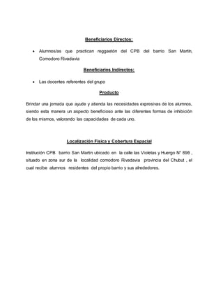 Beneficiarios Directos:
 Alumnos/as que practican reggaetón del CPB del barrio San Martín,
Comodoro Rivadavia
Beneficiarios Indirectos:
 Las docentes referentes del grupo
Producto
Brindar una jornada que ayude y atienda las necesidades expresivas de los alumnos,
siendo esta manera un aspecto beneficioso ante las diferentes formas de inhibición
de los mismos, valorando las capacidades de cada uno.
Localización Física y Cobertura Espacial
Institución CPB barrio San Martin ubicado en la calle las Violetas y Huergo N° 898 ,
situado en zona sur de la localidad comodoro Rivadavia provincia del Chubut , el
cual recibe alumnos residentes del propio barrio y sus alrededores.
 