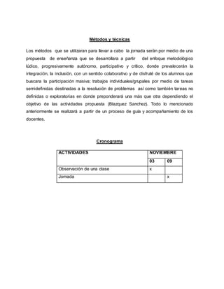 Métodos y técnicas
Los métodos que se utilizaran para llevar a cabo la jornada serán por medio de una
propuesta de enseñanza que se desarrollara a partir del enfoque metodológico
lúdico, progresivamente autónomo, participativo y crítico, donde prevalecerán la
integración, la inclusión, con un sentido colaborativo y de disfruté de los alumnos que
buscara la participación masiva; trabajos individuales/grupales por medio de tareas
semidefinidas destinadas a la resolución de problemas así como también tareas no
definidas o exploratorias en donde preponderará una más que otra dependiendo el
objetivo de las actividades propuesta (Blazquez Sanchez). Todo lo mencionado
anteriormente se realizará a partir de un proceso de guía y acompañamiento de los
docentes.
Cronograma
ACTIVIDADES NOVIEMBRE
03 09
Observación de una clase x
Jornada x
 