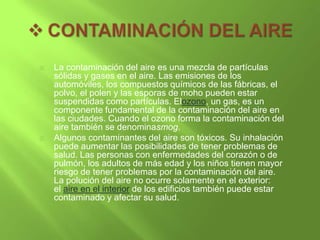    La contaminación del aire es una mezcla de partículas
    sólidas y gases en el aire. Las emisiones de los
    automóviles, los compuestos químicos de las fábricas, el
    polvo, el polen y las esporas de moho pueden estar
    suspendidas como partículas. Elozono, un gas, es un
    componente fundamental de la contaminación del aire en
    las ciudades. Cuando el ozono forma la contaminación del
    aire también se denominasmog.
   Algunos contaminantes del aire son tóxicos. Su inhalación
    puede aumentar las posibilidades de tener problemas de
    salud. Las personas con enfermedades del corazón o de
    pulmón, los adultos de más edad y los niños tienen mayor
    riesgo de tener problemas por la contaminación del aire.
    La polución del aire no ocurre solamente en el exterior:
    el aire en el interior de los edificios también puede estar
    contaminado y afectar su salud.
 