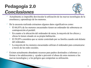    Actualmente es imposible desvincular la utilización de las nuevas tecnologías de la
    enseñanza y aprendizaje de los menores.
   De la encuesta realizada extraemos algunos datos significativos como:
    • El 66,83% de los menores encuestados tienen un ordenador de sobremesa en
      contraposición al portátil.
    • En cuanto a la ubicación del ordenador de mesa, la mayoría de los chicos y
      chicas lo tienen situado en su propia habitación.
    • El 59,95% considera que se siente controlado por su familia cuando está delante
      del ordenador.
    • La mayoría de los menores encuestados utilizan el ordenador para comunicarse
      a través de las redes sociales.
   Existen actualmente abundante recursos para padres destinados a informar y a
    formar a los adolescentes y ayudar a prevenir el abuso de estos menores a las
    nuevas tecnologías y a los peligros que comportan su utilización.


                                                                                          11
 
