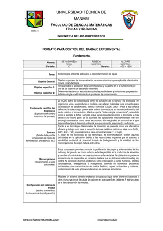 UNIVERSIDAD TÉCNICA DE
MANABI
FACULTAD DE CIENCIAS MATEMÁTICAS
FÍSICAS Y QUÍMICAS
INGENIERÍA DE LOS BIOPROCESOS
ERNESTOALONSO ROSERODELGADO erosero@utm.edu.ec
FORMATO PARA CONTROL DEL TRABAJO EXPERIMENTAL
-Fundamento-
Alumno: SILVIA DANIELA ALMEIDA ALCIVAR
Nombres Apellido Paterno Apellido Materno
Paralelo: “C” Horario: 14:00 – 18:00
Tema: Biotecnología ambiental aplicada a la descontaminación de aguas
Objetivo General:
Diseñar un proceso de biorremediación para descontaminar aguas aplicable a la industria
minera y manufacturera
Objetivo específico 1:
Revisión sobre la aplicación de la biorremediación y su aporte en el al cumplimiento de
uno de los objetivos de desarrollo sostenible.
Objetivo específico 2:
Determinar mediante un estudio descriptivo las posibilidades y limitaciones que presenta
la biotecnología en el tratamiento de problemas de contaminación.
Fundamento científico del
bioproceso
(Explicativa del cambio
bioquímico del proceso)
La OCDE define la biotecnología como “la aplicación de la ciencia y la tecnología en
organismos vivos, sus productos o modelos, para alterar materiales vivos o muertos para
la producción de conocimiento, bienes y servicios”(OCDE, 2002)”. Pese a esta amplía
definición, la biotecnología parece estar todavía dominada por su naturaleza al servicio del
sector médico o farmacéutico. Mientras que la “biotecnología convencional”, entendida
como la aplicada a dichos sectores, sigue siendo considerada como la dominante y más
atractiva por buena parte de la sociedad, las aplicaciones medioambientales son sin
embargo consideradas como ramas secundarias, aún marginales, en un mundo en el que
la sensibilidad por el deterioro ambiental, aunque creciente, sigue siendo insuficiente.
Sustrato
(Detalle de la posible
composición del medio de
fermentación, procedencia, etc.)
Frente a las tecnologías tradicionales, la biosorción se presenta como una alternativa
eficiente y de bajo costo para la remoción de iones metálicos catiónicos, tales como Cu2+,
Cd2+, Zn2+, Fe3+, especialmente a bajas concentraciones (<1-3 mg/L).
A pesar de los beneficios de las tecnologías de biorremediación, existen algunas
dificultades en la aplicación debido a las restricciones impuestas por el sustrato y
variabilidad ambiental, el potencial limitado de biodegradación y la viabilidad de los
microorganismos de origen natural, entre otras.
Microorganismo
(requerimientos y usos
adicionales)
Estos compuestos permiten controlar la proliferación de plagas y enfermedades de los
cultivos y del ganado, así como reducir o evitar las pérdidas en la producción de alimentos
y contribuir al control de los vectores de diversas enfermedades. No obstante la importancia
económica de los plaguicidas, es necesario destacar que su aplicación indiscriminada y sin
control ha generado diversos problemas como intoxicación a seres humanos, efectos
carcinogénicos, teratogénicos y mutagénicos, además de numerosos problemas
ambientales como contaminación de mantos freáticos, aguas continentales y costeras;
contaminación del suelo y bioacumulación en las cadenas alimentarias.
Configuración del sistema de
trabajo
(aerobio o anaerobio,
fundamento de la configuración)
Mediante un sistema aerobio empleando la capacidad que tienen diferentes bacterias y
otros microorganismos de captar los cationes en sus superficies celulares. A este proceso
se le llama biosorción de metales.
 