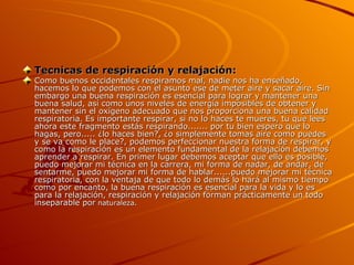 Tecnicas de respiración y relajación: Como buenos occidentales respiramos mal, nadie nos ha enseñado, hacemos lo que podemos con el asunto ese de meter aire y sacar aire. Sin embargo una buena respiración es esencial para lograr y mantener una buena salud, así como unos niveles de energía imposibles de obtener y mantener sin el oxígeno adecuado que nos proporciona una buena calidad respiratoria. Es importante respirar, si no lo haces te mueres, tu que lees ahora este fragmento estás respirando....... por tu bien espero que lo hagas, pero..... ¿lo haces bien?, ¿o simplemente tomas aire como puedes y se va como le place?, podemos perfeccionar nuestra forma de respirar, y como la respiración es un elemento fundamental de la relajación debemos aprender a respirar. En primer lugar debemos aceptar que ello es posible, puedo mejorar mi técnica en la carrera, mi forma de nadar, de andar, de sentarme, puedo mejorar mi forma de hablar......puedo mejorar mi técnica respiratoria, con la ventaja de que todo lo demás lo hará al mismo tiempo como por encanto, la buena respiración es esencial para la vida y lo es para la relajación, respiración y relajación forman prácticamente un todo inseparable por  naturaleza.          