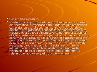 Respiración completa: Nos interesa especialmente lo que llamamos respiración diafragmática, o respiración profunda, es una respiración completa, en ella el abdomen se eleva y desciende con amplitud y regularidad, llenándose de aire las zonas alta, media y baja de los pulmones. Al tomar aire procuramos dirigirlo hacia la zona más baja de los pulmones, luego a la zona media y después a la superior, el abdomen se eleva pues al entrar en acción el diafragma las vísceras se ven desplazadas hacia abajo, lo que constituye un excelente masaje que realizado a lo largo del día previene del estreñimiento crónico. Tras inhalar mantenemos la respiración unos segundos y espiramos lentamente, relajando el abdomen y el tronco en general. 