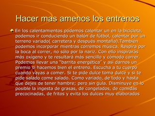 Hacer mas amenos los entrenos En los calentamientos podemos calentar un en la bicicleta,  podemos ir conduciendo un balón de fútbol, calentar por un  terreno variado( carretera y después montaña).También  podemos incorporar mientras corremos música. Respira por  la boca al correr, no sólo por la nariz. Con ello inspirarás  más oxígeno y te resultará más sencillo y cómodo correr.  Podemos llevar una “barrita energética” y así darnos un  premio si hacemos bien el entreno. Escucha a tu cuerpo  cuando vayas a comer. Si te pide dulce toma dulce y si te  pide salado come salado. Como variado, de todo y hasta  que dejes de tener hambre; pero sin gula. Disminuye en lo  posible la ingesta de grasas, de congelados, de comidas  precocinadas, de fritos y evita los dulces muy elaborados  