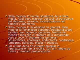 Debo mejorar la fuerza isométrica de la línea media. Aquí debo trabajar oblicuos el transverso del abdomen, serratos, estabilizadores del hombro y aductores. Debo mejorar la flexibilidad en general. Para mejorar la flexibilidad debemos trabajarla todos los días que hagamos ejercicios. Iremos de menos a mas con el objetivo de ir mejorando poco a poco (Trabajaremos gemelos, isquiotibiales, aductores, abductores, cuadriceps, lumbares, dorsales, bíceps y tríceps). Por ultimo debo de intentar arreglar la hiperextension de la rodilla. Con un trabajo de fuerza y también propiocepción.  