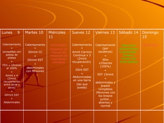 Domingo 15 DESCANSO Sábado 14 “ Descanso” Estiramientos y pectorales , biceps y triceps con cinta elastica Viernes 13 Calentamiento (por escaleras) + 50m x10series (100%) + EST 15mint + abdominales y brazos completos (flexiones con los brazos juntos , abiertos y normal Jueves 12 Calentamiento+ 6mint Carrera Continua x 3 (2mint recuperación)  + 20int EST + Abdominadas en una barra (las que pueda) Miércoles 11 DESCANSO Haremos un método de relajación de respiración completa Martes 10 Calentamiento+ 30mint CC + 20mint EST + abdominales con flexiones Lunes  9 Calentamiento + sentadillas con pelota de pilates + 25m x 10veces al 100% + 6mint x 4 (2mint recuperación entre serie y serie) + 20mint EST + Abdominales 