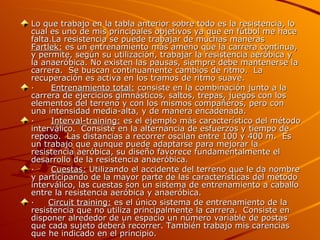 Lo que trabajo en la tabla anterior sobre todo es la resistencia, lo cual es uno de mis principales objetivos ya que en fútbol me hace falta.La resistencia se puede trabajar de muchas maneras  Fartlek:  es un entrenamiento más ameno que la carrera continua, y permite, según su utilización, trabajar la resistencia aeróbica y la anaeróbica. No existen las pausas, siempre debe mantenerse la carrera.  Se buscan continuamente cambios de ritmo.  La recuperación es activa en los tramos de ritmo suave. ·       Entrenamiento total:  consiste en la combinación junto a la carrera de ejercicios gimnásticos, saltos, trepas, juegos con los elementos del terreno y con los mismos compañeros, pero con una intensidad media-alta, y de manera encadenada. ·       Interval-training:  es el ejemplo más característico del método interválico.  Consiste en la alternancia de esfuerzos y tiempo de reposo.  Las distancias a recorrer oscilan entre 100 y 400 m.  Es un trabajo que aunque puede adaptarse para mejorar la resistencia aeróbica, su diseño favorece fundamentalmente el desarrollo de la resistencia anaeróbica. ·       Cuestas:  Utilizando el accidente del terreno que le da nombre y participando de la mayor parte de las características del método interválico, las cuestas son un sistema de entrenamiento a caballo entre la resistencia aeróbica y anaeróbica. ·      Circuit training:  es el único sistema de entrenamiento de la resistencia que no utiliza principalmente la carrera.  Consiste en disponer alrededor de un espacio un número variable de postas que cada sujeto deberá recorrer. También trabajo mis carencias que he indicado en el principio. 