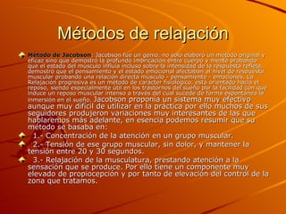 Métodos de relajación Método de Jacobson : Jacobson fue un genio, no solo elaboró un método original y eficaz sino que demostró la profundo imbricación entre cuerpo y mente probando que el estado del músculo influía incluso sobre la intensidad de la respuesta refleja, demostró que el pensamiento y el estado emocional afectaban al nivel de respuesta muscular probando una relación directa músculo - pensamiento - emociones. La Relajación progresiva es un método de carácter fisiológico, está orientado hacia el reposo, siendo especialmente útil en los trastornos del sueño por la facilidad con que induce un reposo muscular intenso a través del cual sucede de forma espontánea la inmersión en el sueño.  Jacobson proponía un sistema muy efectivo aunque muy difícil de utilizar en la práctica por ello muchos de sus seguidores produjeron variaciones muy interesantes de las que hablaremos más adelante, en esencia podemos resumir que su método se basaba en:    1.- Concentración de la atención en un grupo muscular.    2.- Tensión de ese grupo muscular, sin dolor, y mantener la tensión entre 20 y 30 segundos.    3.- Relajación de la musculatura, prestando atención a la sensación que se produce. Por ello tiene un componente muy elevado de propiocepción y por tanto de elevación del control de la zona que tratamos. 