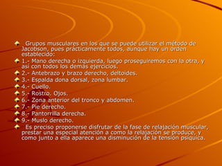    Grupos musculares en los que se puede utilizar el método de Jacobson, pues prácticamente todos, aunque hay un orden establecido: 1.- Mano derecha o izquierda, luego proseguiremos con la otra, y así con todos los demás ejercicios. 2.- Antebrazo y brazo derecho, deltoides. 3.- Espalda dona dorsal, zona lumbar. 4.- Cuello. 5.- Rostro. Ojos. 6.- Zona anterior del tronco y abdomen. 7.- Pie derecho. 8.- Pantorrilla derecha. 9.- Muslo derecho.    Es preciso proponerse disfrutar de la fase de relajación muscular, prestar una especial atención a como la relajación se produce, y como junto a ella aparece una disminución de la tensión psíquica. 