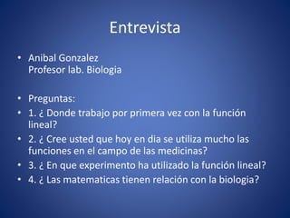 Entrevista
• Anibal Gonzalez
Profesor lab. Biologia
• Preguntas:
• 1. ¿ Donde trabajo por primera vez con la función
lineal?
• 2. ¿ Cree usted que hoy en dia se utiliza mucho las
funciones en el campo de las medicinas?
• 3. ¿ En que experimento ha utilizado la función lineal?
• 4. ¿ Las matematicas tienen relación con la biologia?
 