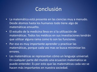 Conclusión
• La matemática está presente en las ciencias muy a menudo.
Desde átomos hasta los humanos todo tiene algo de
matemáticas envuelto.
• El estudio de la medicina lleva en sí la utilización de
matemáticas. Todos los médicos en sus investiaciones tendrán
que utilizar alguna rama como lo son las funciones.
• Por eso es muy importante aprender y practicar las
matemáticas, porque cada vez mas se busca minimizar los
errores.
• Las matemáticas se representan cómo un lenguaje universal.
En cualquier parte del mundo una ecuacion matematica se
puede entender. Es por esto que las matemáticas cada vez se
hacen más importantes en nuestra sociedad.
 