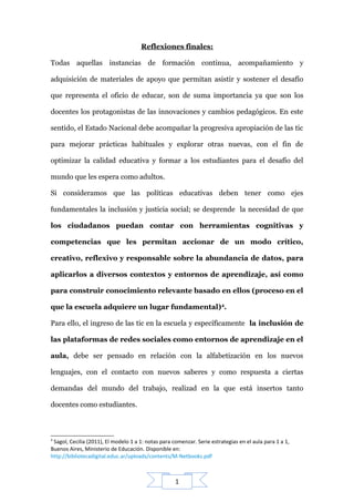 1
Reflexiones finales:
Todas aquellas instancias de formación continua, acompañamiento y
adquisición de materiales de apoyo que permitan asistir y sostener el desafío
que representa el oficio de educar, son de suma importancia ya que son los
docentes los protagonistas de las innovaciones y cambios pedagógicos. En este
sentido, el Estado Nacional debe acompañar la progresiva apropiación de las tic
para mejorar prácticas habituales y explorar otras nuevas, con el fin de
optimizar la calidad educativa y formar a los estudiantes para el desafío del
mundo que les espera como adultos.
Si consideramos que las políticas educativas deben tener como ejes
fundamentales la inclusión y justicia social; se desprende la necesidad de que
los ciudadanos puedan contar con herramientas cognitivas y
competencias que les permitan accionar de un modo crítico,
creativo, reflexivo y responsable sobre la abundancia de datos, para
aplicarlos a diversos contextos y entornos de aprendizaje, así como
para construir conocimiento relevante basado en ellos (proceso en el
que la escuela adquiere un lugar fundamental)4
.
Para ello, el ingreso de las tic en la escuela y específicamente la inclusión de
las plataformas de redes sociales como entornos de aprendizaje en el
aula, debe ser pensado en relación con la alfabetización en los nuevos
lenguajes, con el contacto con nuevos saberes y como respuesta a ciertas
demandas del mundo del trabajo, realizad en la que está insertos tanto
docentes como estudiantes.
4
Sagol, Cecilia (2011), El modelo 1 a 1: notas para comenzar. Serie estrategias en el aula para 1 a 1,
Buenos Aires, Ministerio de Educación. Disponible en:
http://bibliotecadigital.educ.ar/uploads/contents/M-Netbooks.pdf
 