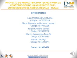 “Educación para todos con calidad global”
INTEGRANTES:
Lucy Maritza Achury Duarte
Código : 1075652299
María Alejandra Valderrama Liévano
Código: 1079410096
Jorge Humberto Jaimes
Código: 1078367118
Marvin Jair Anchico Farrufia
Código 1077645412
Santos Camargo
Código: 1075215517
Grupo: 102058-427
PROYECTO DE PREFACTIBILIDAD TECNICA PARA LA
CONSTRUCCIÓN DE UN ACUEDUCTO EN EL
CORREGIMIENTO DE AMBICA (TESALIA – HUILA)
FI-GQ-OCMC-004-015 V. 000-27-08-2011
 