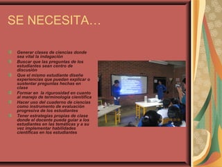 SE NECESITA…
Generar clases de ciencias donde
sea vital la indagación
Buscar que las preguntas de los
estudiantes sean centro de
discusión
Que el mismo estudiante diseñe
experiencias que puedan explicar o
sustentar preguntas hechas en
clase
Formar en la rigurosidad en cuanto
al manejo de terminologia cienítifica
Hacer uso del cuaderno de ciencias
como instrumento de evaluación
progresiva de los estudiantes
Tener estrategias propias de clase
donde el docente pueda guiar a los
estudiantes en las temáticas y a su
vez implementar habilidades
científicas en los estudiantes
 